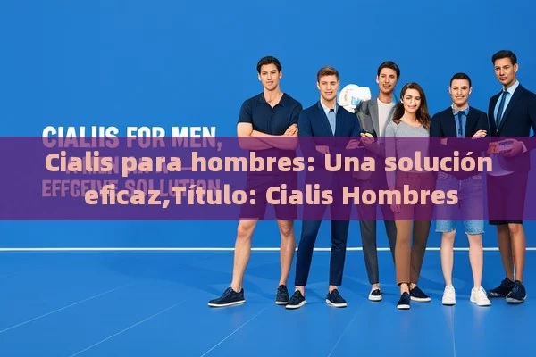 Cialis para hombres: Una solución eficaz, Cialis Hombres - Viagra:Efectos y Comparativas